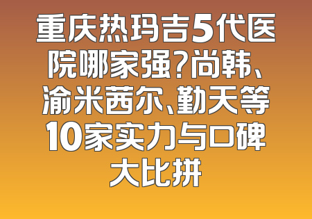 重庆热玛吉5代医院哪家强？尚韩、渝米茜尔、勤天等10家实力与口碑大比拼