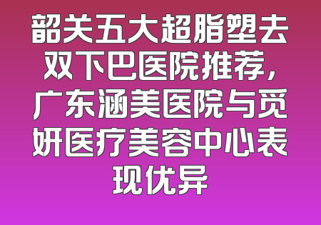 韶关五大超脂塑去双下巴医院推荐，广东涵美医院与觅妍医疗美容中心表现优异