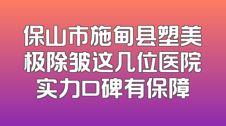 保山市施甸县塑美极除皱这几位医院实力口碑有保障