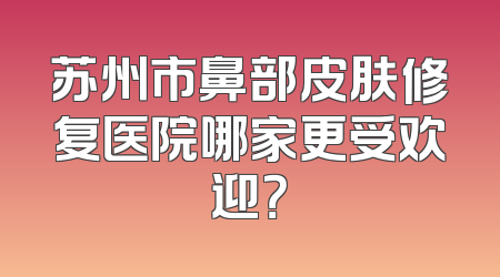 苏州市鼻部皮肤修复医院哪家更受欢迎？