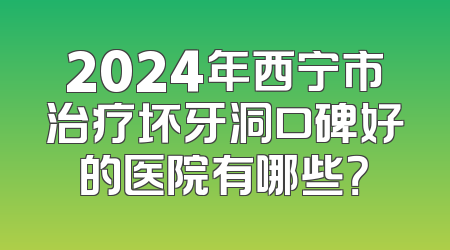 2024年西宁市治疗坏牙洞口碑好的医院有哪些？