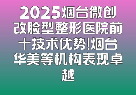 2025烟台微创改脸型整形医院前十技术优势！烟台华美等机构表现卓越