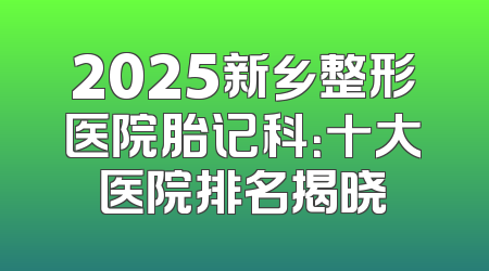 2025新乡整形医院胎记科：十大医院排名揭晓