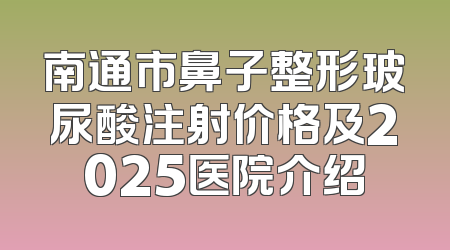 南通市鼻子整形玻尿酸注射价格及2025医院介绍