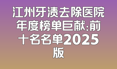 江州牙渍去除医院年度榜单巨献：前十名名单2025版