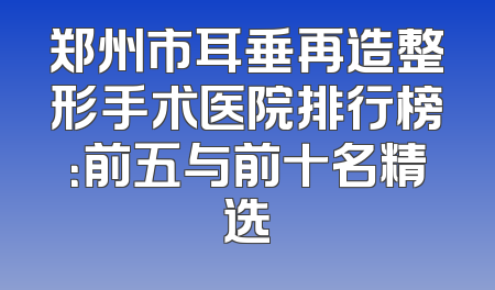 郑州市耳垂再造整形手术医院排行榜：前五与前十名精选