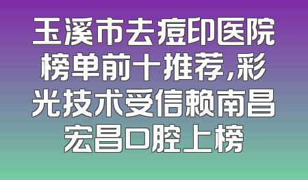 玉溪市去痘印医院榜单前十推荐，彩光技术受信赖南昌宏昌口腔上榜