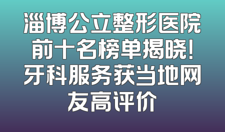淄博公立整形医院前十名榜单揭晓！牙科服务获当地网友高评价