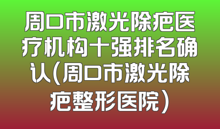 周口市激光除疤医疗机构十强排名确认（周口市激光除疤整形医院）