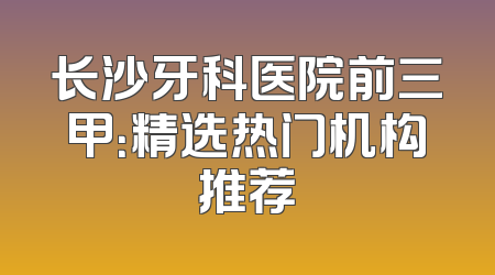 长沙牙科医院前三甲：精选热门机构推荐