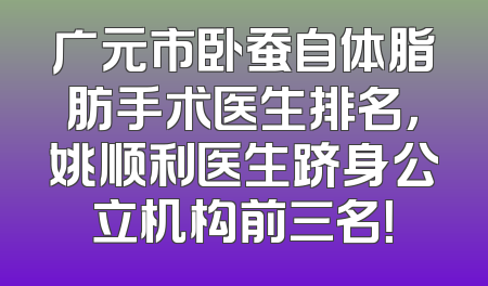 广元市卧蚕自体脂肪手术医生排名，姚顺利医生跻身公立机构前三名！