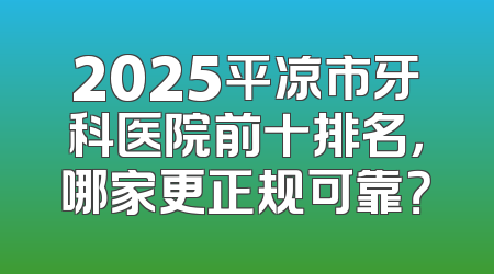 2025平凉市牙科医院前十排名，哪家更正规可靠？