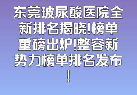 东莞玻尿酸医院全新排名揭晓！榜单重磅出炉！整容新势力榜单排名发布！