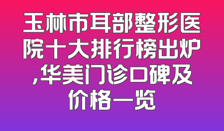 玉林市耳部整形医院十大排行榜出炉，华美门诊口碑及价格一览