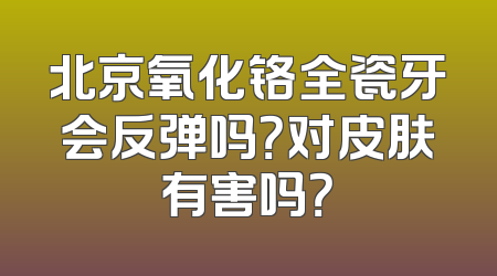 北京氧化铬全瓷牙会反弹吗？对皮肤有害吗？