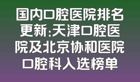 国内口腔医院排名更新：天津口腔医院及北京协和医院口腔科入选榜单
