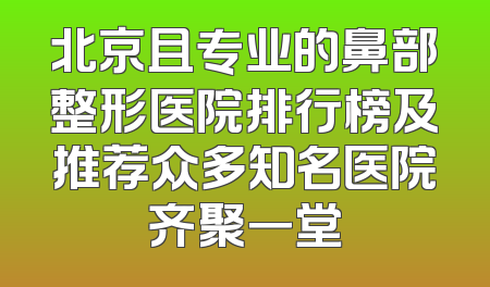 北京且专业的鼻部整形医院排行榜及推荐众多知名医院齐聚一堂