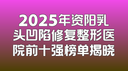 2025年资阳乳头凹陷修复整形医院前十强榜单揭晓