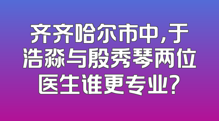 齐齐哈尔市中，于浩淼与殷秀琴两位医生谁更专业？