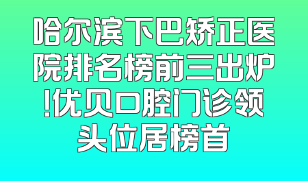 哈尔滨下巴矫正医院排名榜前三出炉！优贝口腔门诊领头位居榜首