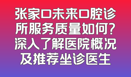 张家口未来口腔诊所服务质量如何？深入了解医院概况及推荐坐诊医生