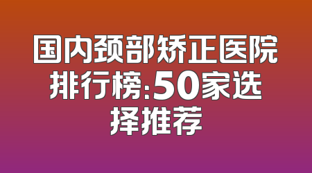 国内颈部矫正医院排行榜：50家选择推荐