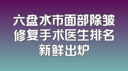 六盘水市面部除皱修复手术医生排名新鲜出炉