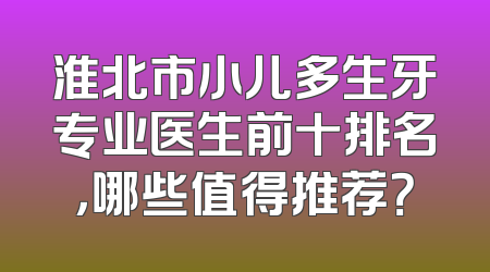 淮北市小儿多生牙专业医生前十排名，哪些值得推荐？