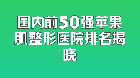 国内前50强苹果肌整形医院排名揭晓