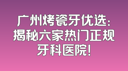 广州烤瓷牙优选：揭秘六家热门正规牙科医院！