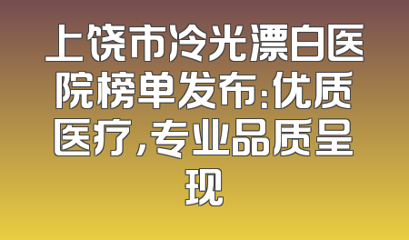 上饶市冷光漂白医院榜单发布：优质医疗，专业品质呈现