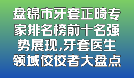盘锦市牙套正畸专家排名榜前十名强势展现，牙套医生领域佼佼者大盘点