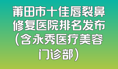 莆田市十佳唇裂鼻修复医院排名发布（含永秀医疗美容门诊部）