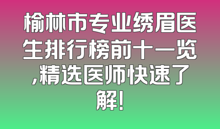 榆林市专业绣眉医生排行榜前十一览，精选医师快速了解！