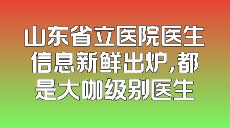 山东省立医院医生信息新鲜出炉，都是大咖级别医生