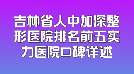 吉林省人中加深整形医院排名前五实力医院口碑详述