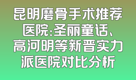 昆明磨骨手术推荐医院：圣丽童话、高河明等新晋实力派医院对比分析