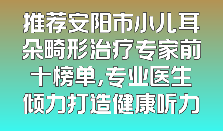 推荐安阳市小儿耳朵畸形治疗专家前十榜单，专业医生倾力打造健康听力
