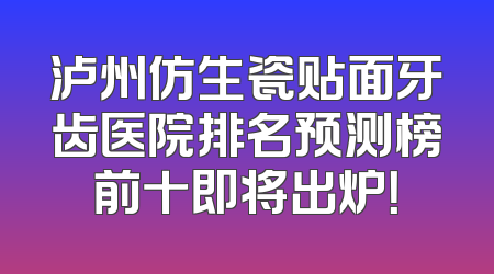 泸州仿生瓷贴面牙齿医院排名预测榜前十即将出炉！