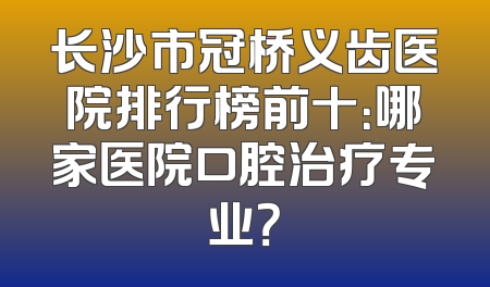 长沙市冠桥义齿医院排行榜前十：哪家医院口腔治疗专业？