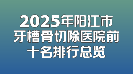 2025年阳江市牙槽骨切除医院前十名排行总览
