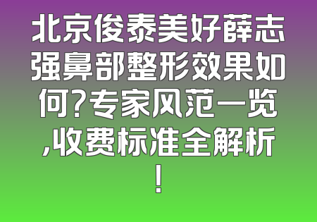 北京俊泰美好薛志强鼻部整形效果如何？专家风范一览，收费标准全解析！