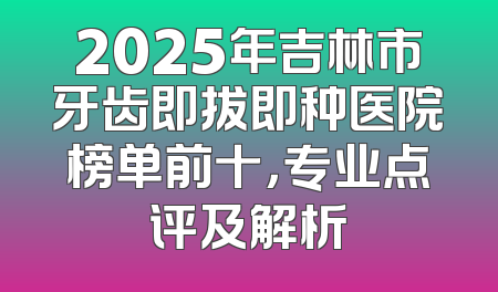2025年吉林市牙齿即拔即种医院榜单前十，专业点评及解析