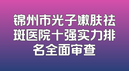 锦州市光子嫩肤祛斑医院十强实力排名全面审查