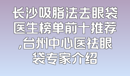 长沙吸脂法去眼袋医生榜单前十推荐，台州中心医祛眼袋专家介绍