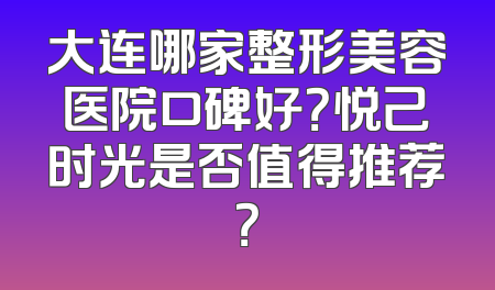 大连哪家整形美容医院口碑好？悦己时光是否值得推荐？