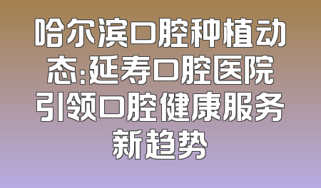 哈尔滨口腔种植动态：延寿口腔医院引领口腔健康服务新趋势