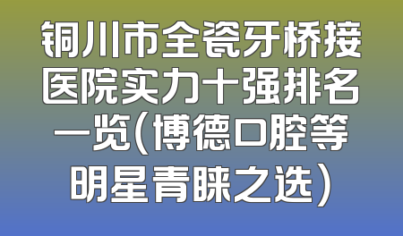铜川市全瓷牙桥接医院实力十强排名一览（博德口腔等明星青睐之选）