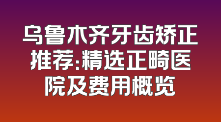 乌鲁木齐牙齿矫正推荐：精选正畸医院及费用概览