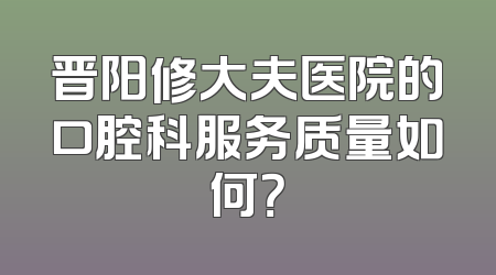 晋阳修大夫医院的口腔科服务质量如何？